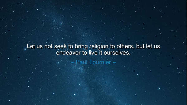 Let us not seek to bring religion to others, but let us endeavor
