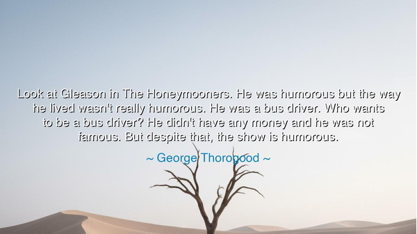 Look at Gleason in The Honeymooners. He was humorous but the way