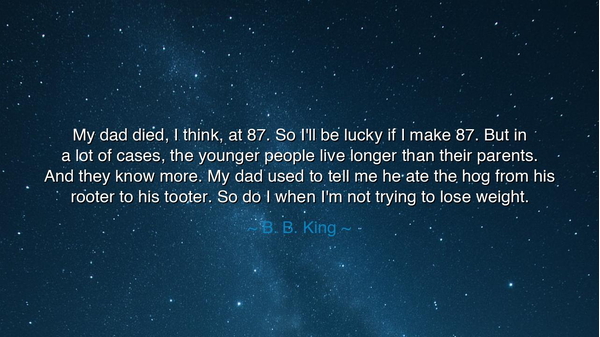 My dad died, I think, at 87. So I'll be lucky if I make 87. But