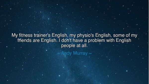 My fitness trainer's English, my physio's English, some of my