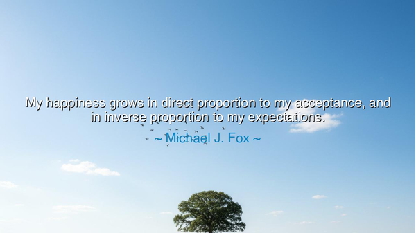 My happiness grows in direct proportion to my acceptance, and in