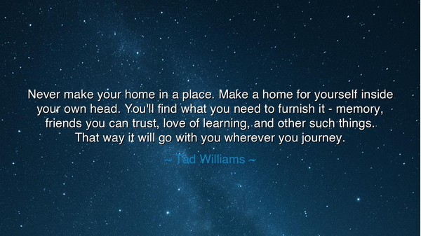 Never make your home in a place. Make a home for yourself inside