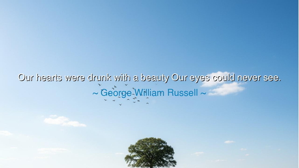 Our hearts were drunk with a beauty Our eyes could never see.
