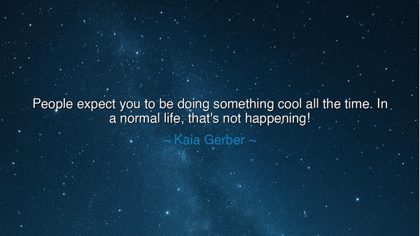 People expect you to be doing something cool all the time. In a