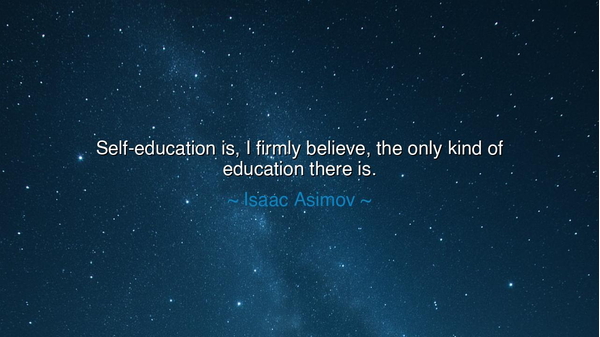 Self-education is, I firmly believe, the only kind of education