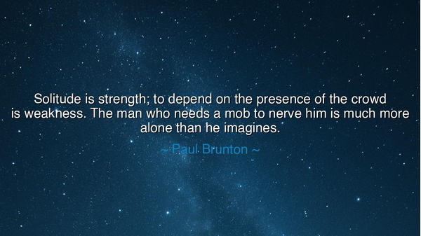 Solitude is strength; to depend on the presence of the crowd is