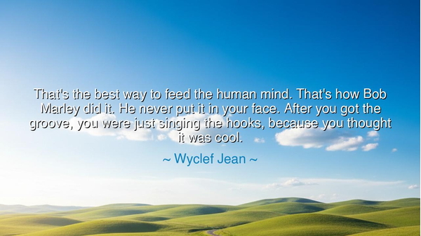 That's the best way to feed the human mind. That's how Bob Marley