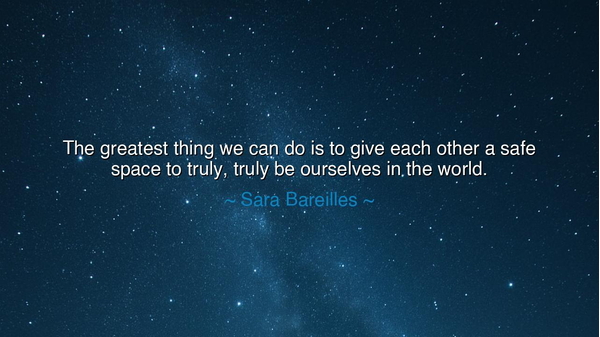 The greatest thing we can do is to give each other a safe space