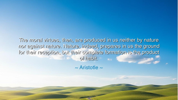The moral virtues, then, are produced in us neither by nature