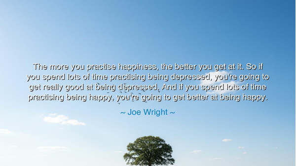 The more you practise happiness, the better you get at it. So if