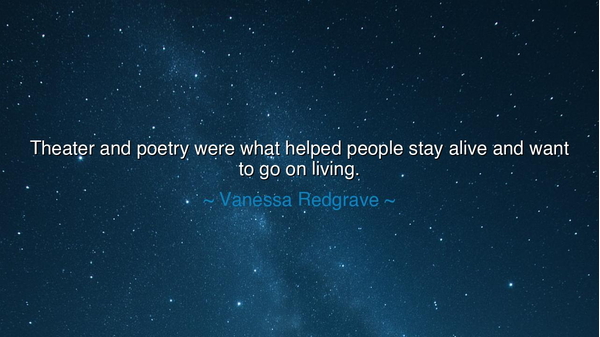 Theater and poetry were what helped people stay alive and want