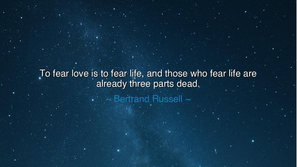 To fear love is to fear life, and those who fear life are already