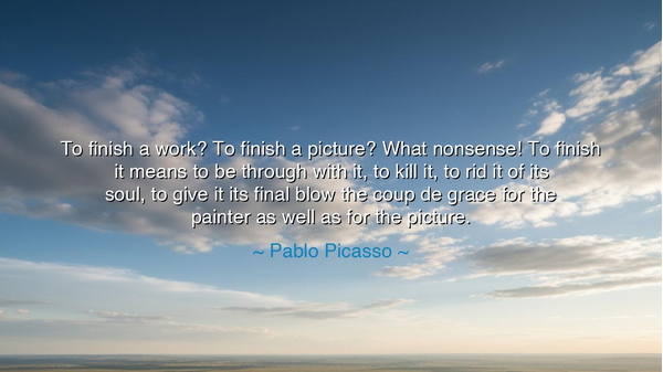 To finish a work? To finish a picture? What nonsense! To finish