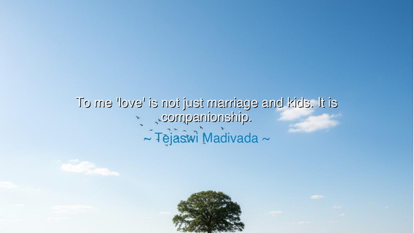 To me 'love' is not just marriage and kids. It is companionship.
