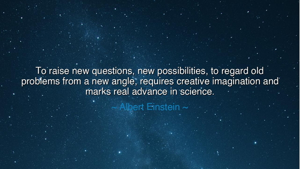 To raise new questions, new possibilities, to regard old problems