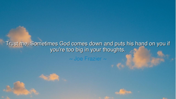 Trust me. Sometimes God comes down and puts his hand on you if