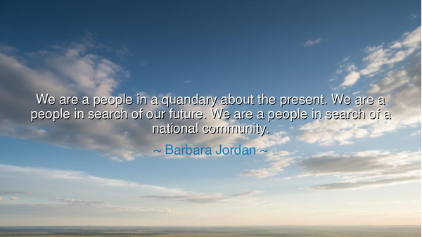 We are a people in a quandary about the present. We are a people