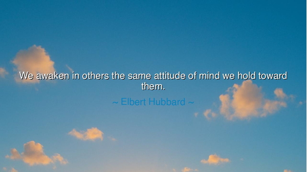 We awaken in others the same attitude of mind we hold toward