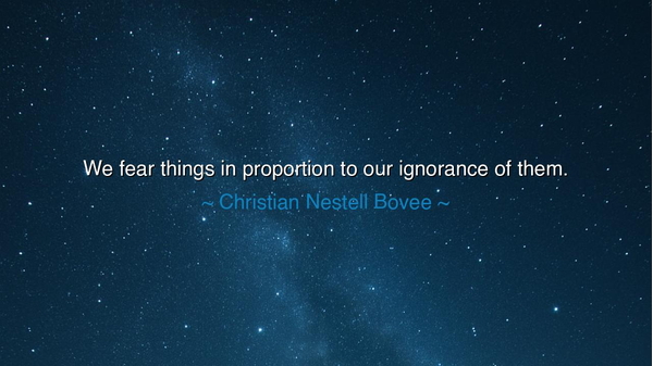 We fear things in proportion to our ignorance of them.