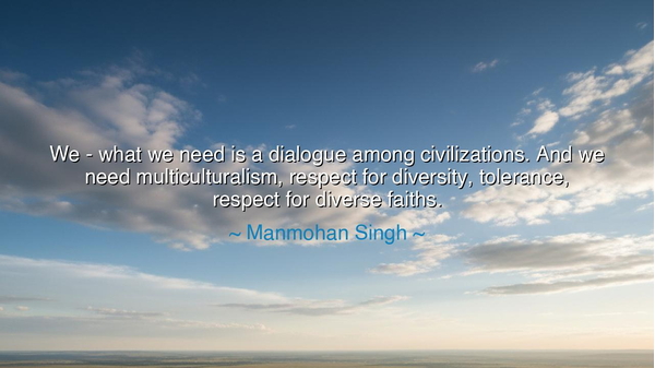 We - what we need is a dialogue among civilizations. And we need