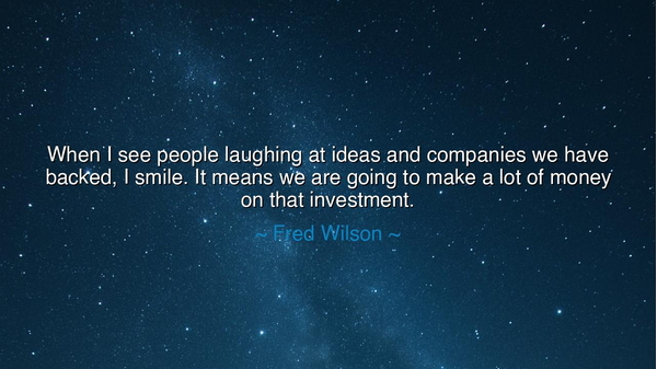 When I see people laughing at ideas and companies we have backed