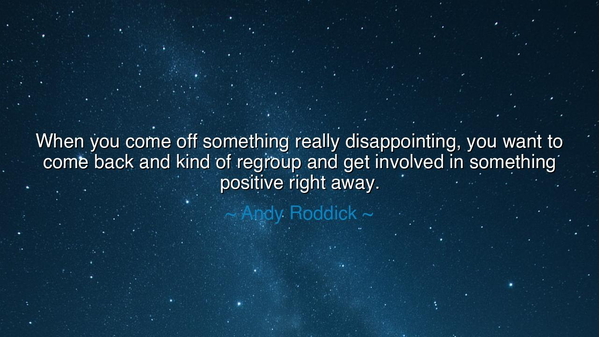 When you come off something really disappointing, you want to