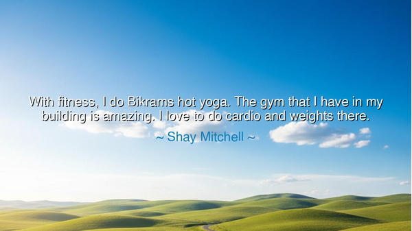 With fitness, I do Bikrams hot yoga. The gym that I have in my