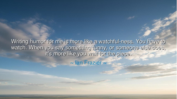 Writing humor for me is more like a watchful-ness. You have to