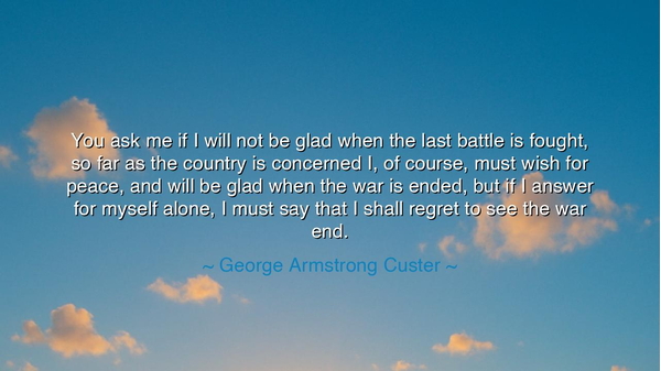 You ask me if I will not be glad when the last battle is fought