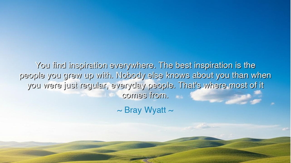 You find inspiration everywhere. The best inspiration is the