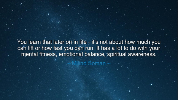 You learn that later on in life - it's not about how much you can